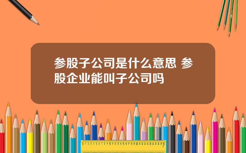 参股子公司是什么意思 参股企业能叫子公司吗